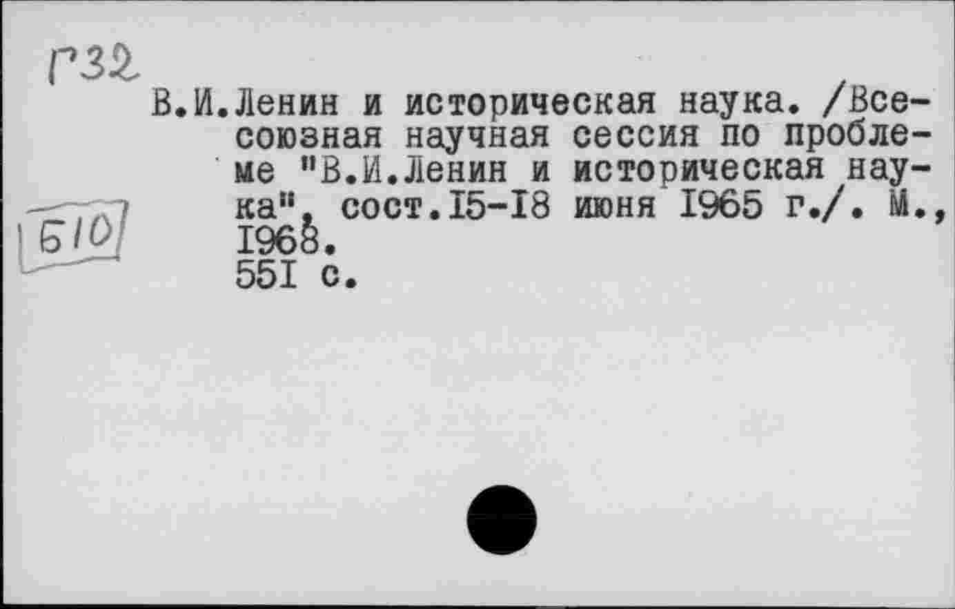 ﻿В.И.Ленин и историческая наука. /Всесоюзная научная сессия по проблеме "В.И.Ленин и историческая нау-—-7X7	сост. 15-18 июня I96ö г./, М.,
£/£/	1968.
551 с.